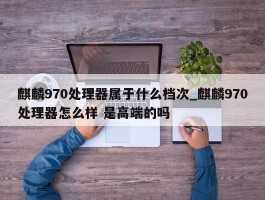 麒麟970处理器属于什么档次_麒麟970处理器怎么样 是高端的吗