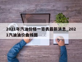 2021年汽油价格一览表最新消息_2021汽油油价曲线图