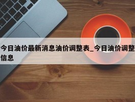 今日油价最新消息油价调整表_今日油价调整信息