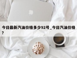 今日最新汽油价格多少92号_今日汽油价格?
