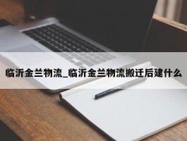 临沂金兰物流_临沂金兰物流搬迁后建什么