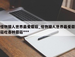 怪物猎人世界最爱蘑菇_怪物猎人世界最爱蘑菇吃各种蘑菇***