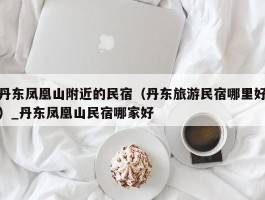丹东凤凰山附近的民宿（丹东旅游民宿哪里好）_丹东凤凰山民宿哪家好