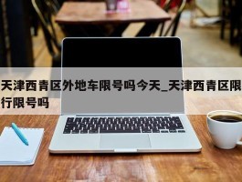 天津西青区外地车限号吗今天_天津西青区限行限号吗