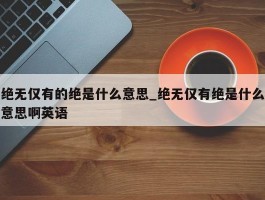 绝无仅有的绝是什么意思_绝无仅有绝是什么意思啊英语