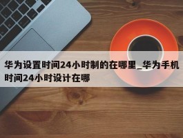 华为设置时间24小时制的在哪里_华为手机时间24小时设计在哪