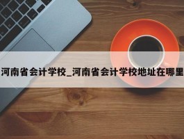 河南省会计学校_河南省会计学校地址在哪里