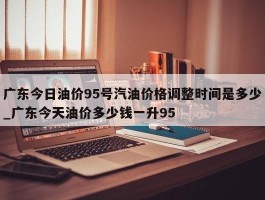 广东今日油价95号汽油价格调整时间是多少_广东今天油价多少钱一升95