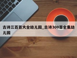 古诗三百首大全幼儿园_古诗300首全集幼儿园