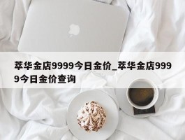 萃华金店9999今日金价_萃华金店9999今日金价查询