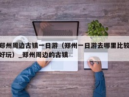 郑州周边古镇一日游（郑州一日游去哪里比较好玩）_郑州周边的古镇