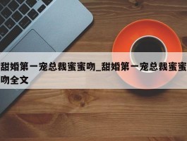 甜婚第一宠总裁蜜蜜吻_甜婚第一宠总裁蜜蜜吻全文