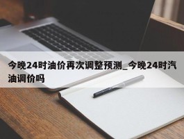 今晚24时油价再次调整预测_今晚24时汽油调价吗