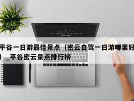 平谷一日游最佳景点（密云自驾一日游哪里好）_平谷密云景点排行榜
