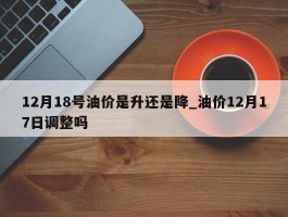12月18号油价是升还是降_油价12月17日调整吗