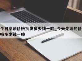 今日柴油价格批发多少钱一吨_今天柴油的价格多少钱一吨