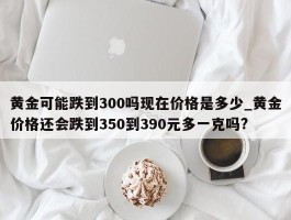 黄金可能跌到300吗现在价格是多少_黄金价格还会跌到350到390元多一克吗?