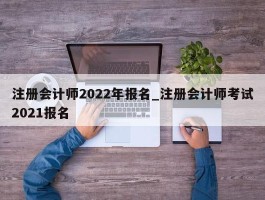 注册会计师2022年报名_注册会计师考试2021报名
