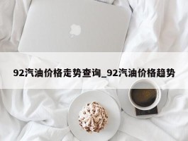 92汽油价格走势查询_92汽油价格趋势