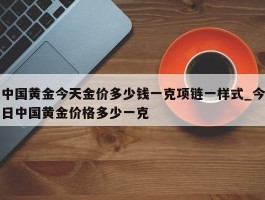 中国黄金今天金价多少钱一克项链一样式_今日中国黄金价格多少一克