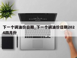 下一个调油价日期_下一个调油价日期2024四月份