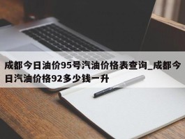 成都今日油价95号汽油价格表查询_成都今日汽油价格92多少钱一升