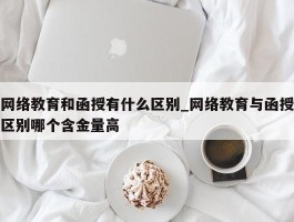 网络教育和函授有什么区别_网络教育与函授区别哪个含金量高