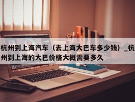 杭州到上海汽车（去上海大巴车多少钱）_杭州到上海的大巴价格大概需要多久