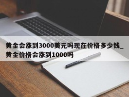 黄金会涨到3000美元吗现在价格多少钱_黄金价格会涨到1000吗
