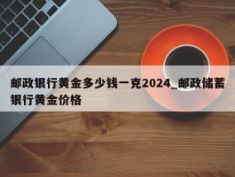 邮政银行黄金多少钱一克2024_邮政储蓄银行黄金价格