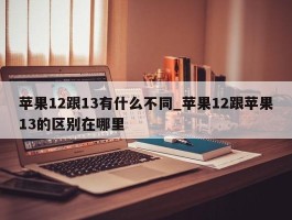 苹果12跟13有什么不同_苹果12跟苹果13的区别在哪里