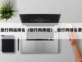 旅行网站排名（旅行网携程）_旅行网排名第一