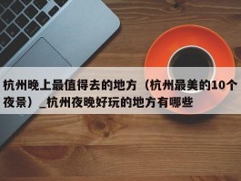 杭州晚上最值得去的地方（杭州最美的10个夜景）_杭州夜晚好玩的地方有哪些