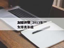 2013***女排决赛_2013年***女排青年组