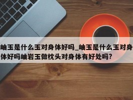 岫玉是什么玉对身体好吗_岫玉是什么玉对身体好吗岫岩玉做枕头对身体有好处吗?