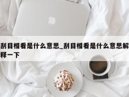 刮目相看是什么意思_刮目相看是什么意思解释一下