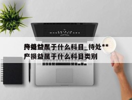 待处***产损益属于什么科目_待处***产损益属于什么科目类别