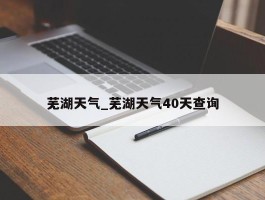 芜湖天气_芜湖天气40天查询
