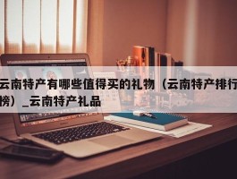 云南特产有哪些值得买的礼物（云南特产排行榜）_云南特产礼品
