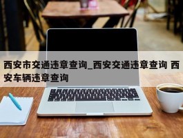 西安市交通违章查询_西安交通违章查询 西安车辆违章查询