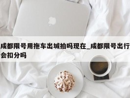成都限号用拖车出城拍吗现在_成都限号出行会扣分吗
