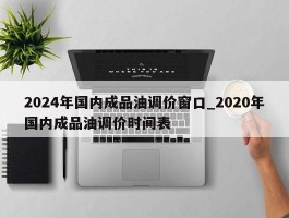 2024年国内成品油调价窗口_2020年国内成品油调价时间表