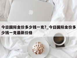 今日国际金价多少钱一克?_今日国际金价多少钱一克最新价格