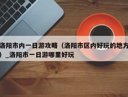 洛阳市内一日游攻略（洛阳市区内好玩的地方）_洛阳市一日游哪里好玩