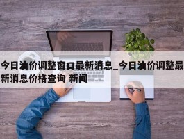 今日油价调整窗口最新消息_今日油价调整最新消息价格查询 新闻