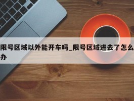 限号区域以外能开车吗_限号区域进去了怎么办
