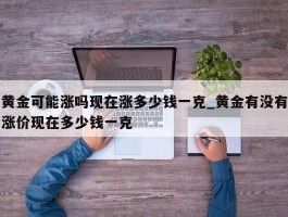 黄金可能涨吗现在涨多少钱一克_黄金有没有涨价现在多少钱一克