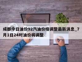成都今日油价92汽油价格调整最新消息_7月1日24时油价将调整