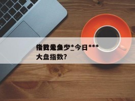 今日大盘***指数是多少_今日***大盘指数?