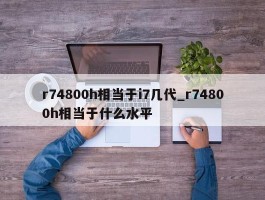 r74800h相当于i7几代_r74800h相当于什么水平